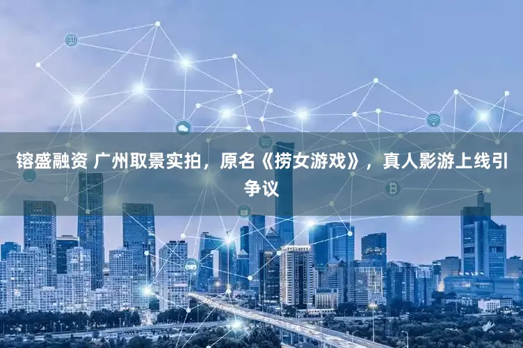 镕盛融资 广州取景实拍，原名《捞女游戏》，真人影游上线引争议