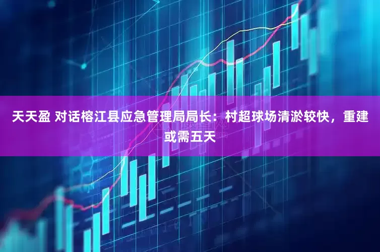 天天盈 对话榕江县应急管理局局长：村超球场清淤较快，重建或需五天