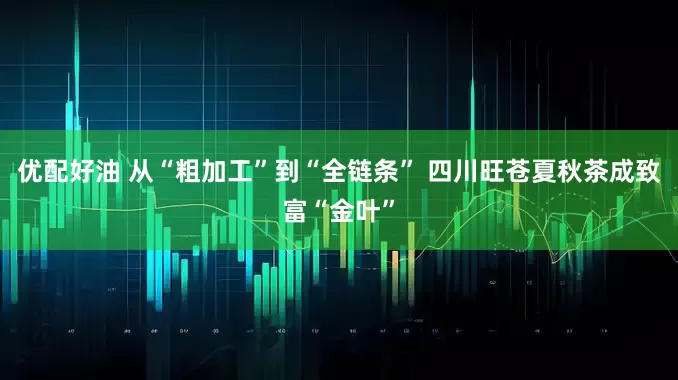 优配好油 从“粗加工”到“全链条” 四川旺苍夏秋茶成致富“金叶”