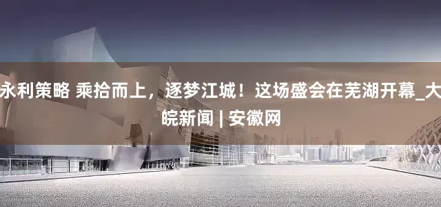 永利策略 乘拾而上，逐梦江城！这场盛会在芜湖开幕_大皖新闻 | 安徽网