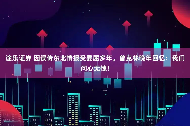 途乐证券 因误传东北情报受委屈多年，曾克林晚年回忆：我们问心无愧！