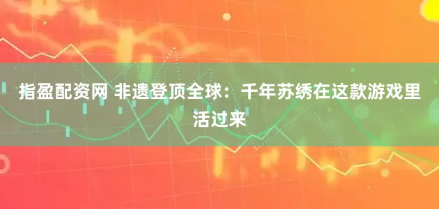 指盈配资网 非遗登顶全球：千年苏绣在这款游戏里活过来