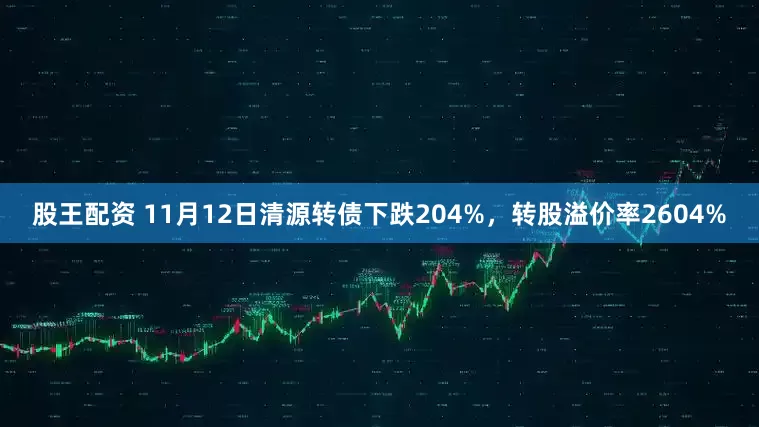 股王配资 11月12日清源转债下跌204%，转股溢价率2604%