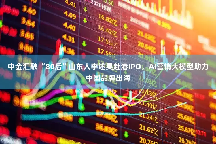 中金汇融 “80后”山东人李述昊赴港IPO，AI营销大模型助力中国品牌出海