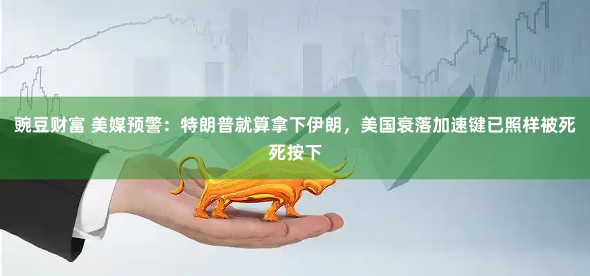豌豆财富 美媒预警：特朗普就算拿下伊朗，美国衰落加速键已照样被死死按下